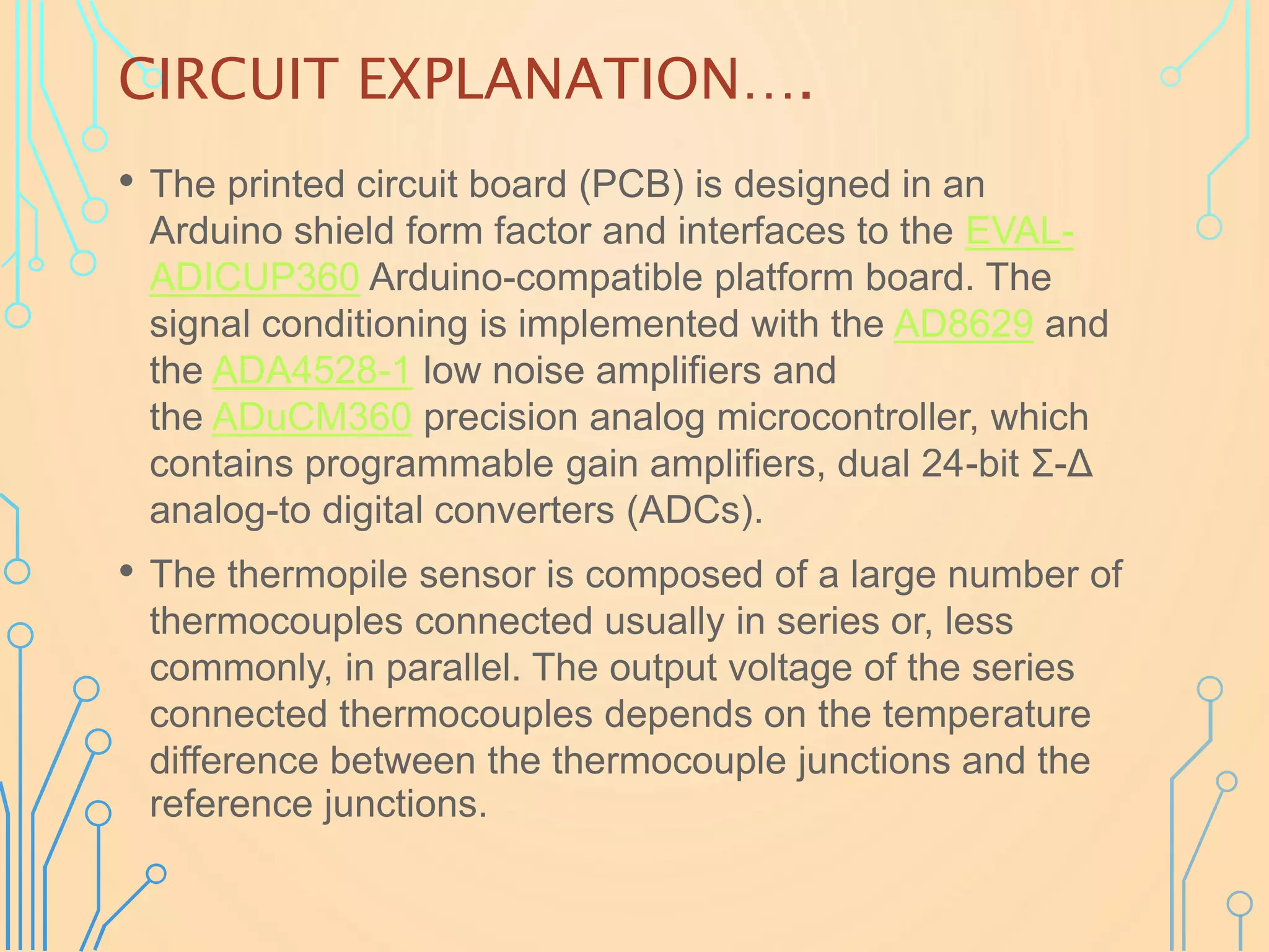 CIRCUIT EXPLANATION….
• The printed circuit board (PCB) is designed in an
Arduino shield form factor and interfaces to the EVAL-
ADICUP360 Arduino-compatible platform board. The
signal conditioning is implemented with the AD8629 and
the ADA4528-1 low noise amplifiers and
the ADuCM360 precision analog microcontroller, which
contains programmable gain amplifiers, dual 24-bit Σ-Δ
analog-to digital converters (ADCs).
• The thermopile sensor is composed of a large number of
thermocouples connected usually in series or, less
commonly, in parallel. The output voltage of the series
connected thermocouples depends on the temperature
difference between the thermocouple junctions and the
reference junctions.
 