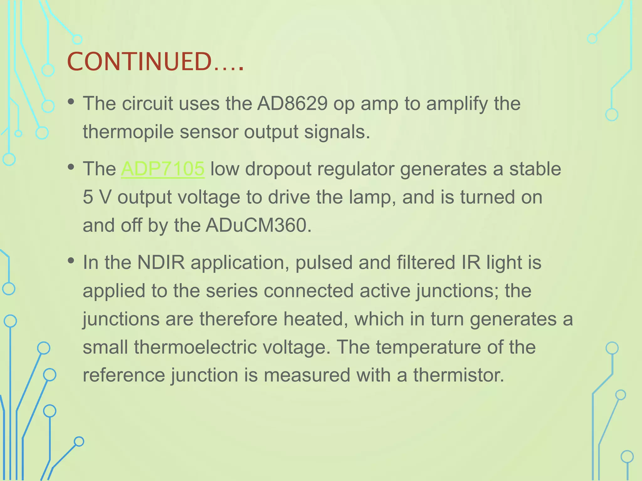 CONTINUED….
• The circuit uses the AD8629 op amp to amplify the
thermopile sensor output signals.
• The ADP7105 low dropout regulator generates a stable
5 V output voltage to drive the lamp, and is turned on
and off by the ADuCM360.
• In the NDIR application, pulsed and filtered IR light is
applied to the series connected active junctions; the
junctions are therefore heated, which in turn generates a
small thermoelectric voltage. The temperature of the
reference junction is measured with a thermistor.
 