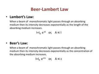 Beer-Lambert Law
• Lambert’s Law:
When a beam of monochromatic light passes through an absorbing
medium then its intensity decreases exponentially as the length of the
absorbing medium increases.
I=I0 e-kl or, A ∝ l
• Beer’s Law:
When a beam of monochromatic light passes through an absorbing
medium then its intensity decreases exponentially as the concentration of
the absorbing medium increases.
I=I0 e-k’c or, A ∝ c
 