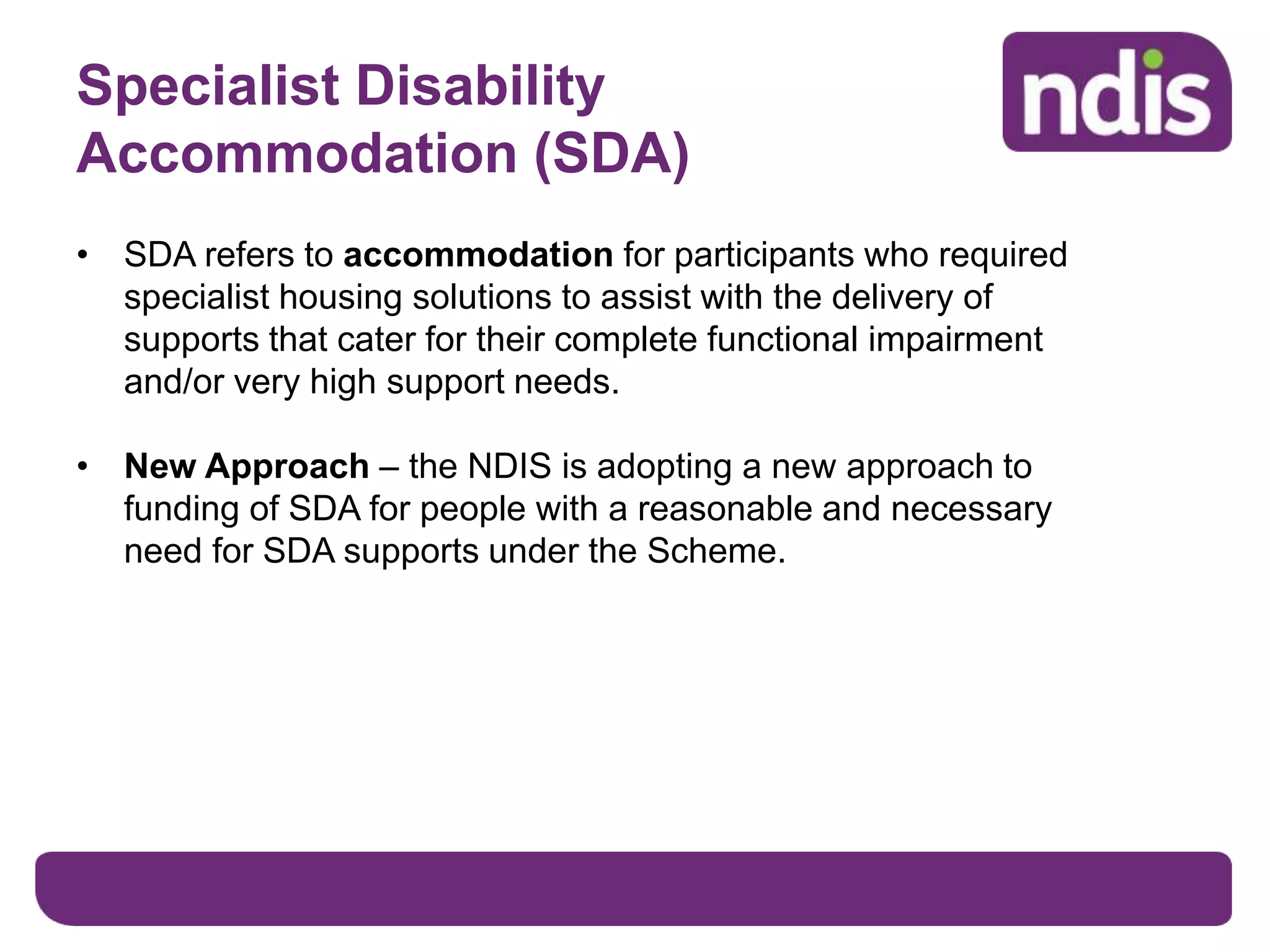 Specialist Disability
Accommodation (SDA)
• SDA refers to accommodation for participants who required
specialist housing solutions to assist with the delivery of
supports that cater for their complete functional impairment
and/or very high support needs.
• New Approach – the NDIS is adopting a new approach to
funding of SDA for people with a reasonable and necessary
need for SDA supports under the Scheme.
 