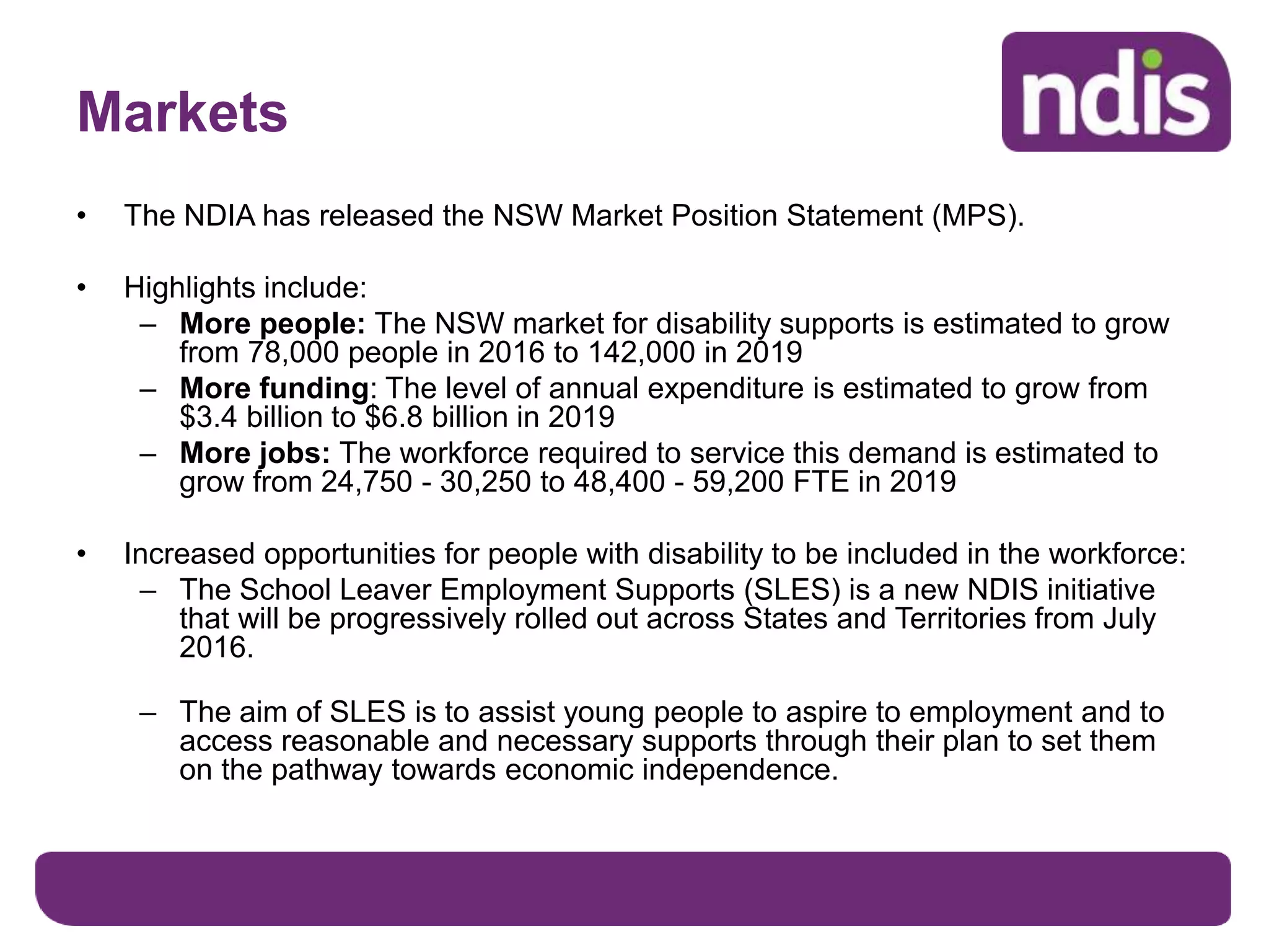 Markets
• The NDIA has released the NSW Market Position Statement (MPS).
• Highlights include:
– More people: The NSW market for disability supports is estimated to grow
from 78,000 people in 2016 to 142,000 in 2019
– More funding: The level of annual expenditure is estimated to grow from
$3.4 billion to $6.8 billion in 2019
– More jobs: The workforce required to service this demand is estimated to
grow from 24,750 - 30,250 to 48,400 - 59,200 FTE in 2019
• Increased opportunities for people with disability to be included in the workforce:
– The School Leaver Employment Supports (SLES) is a new NDIS initiative
that will be progressively rolled out across States and Territories from July
2016.
– The aim of SLES is to assist young people to aspire to employment and to
access reasonable and necessary supports through their plan to set them
on the pathway towards economic independence.
 