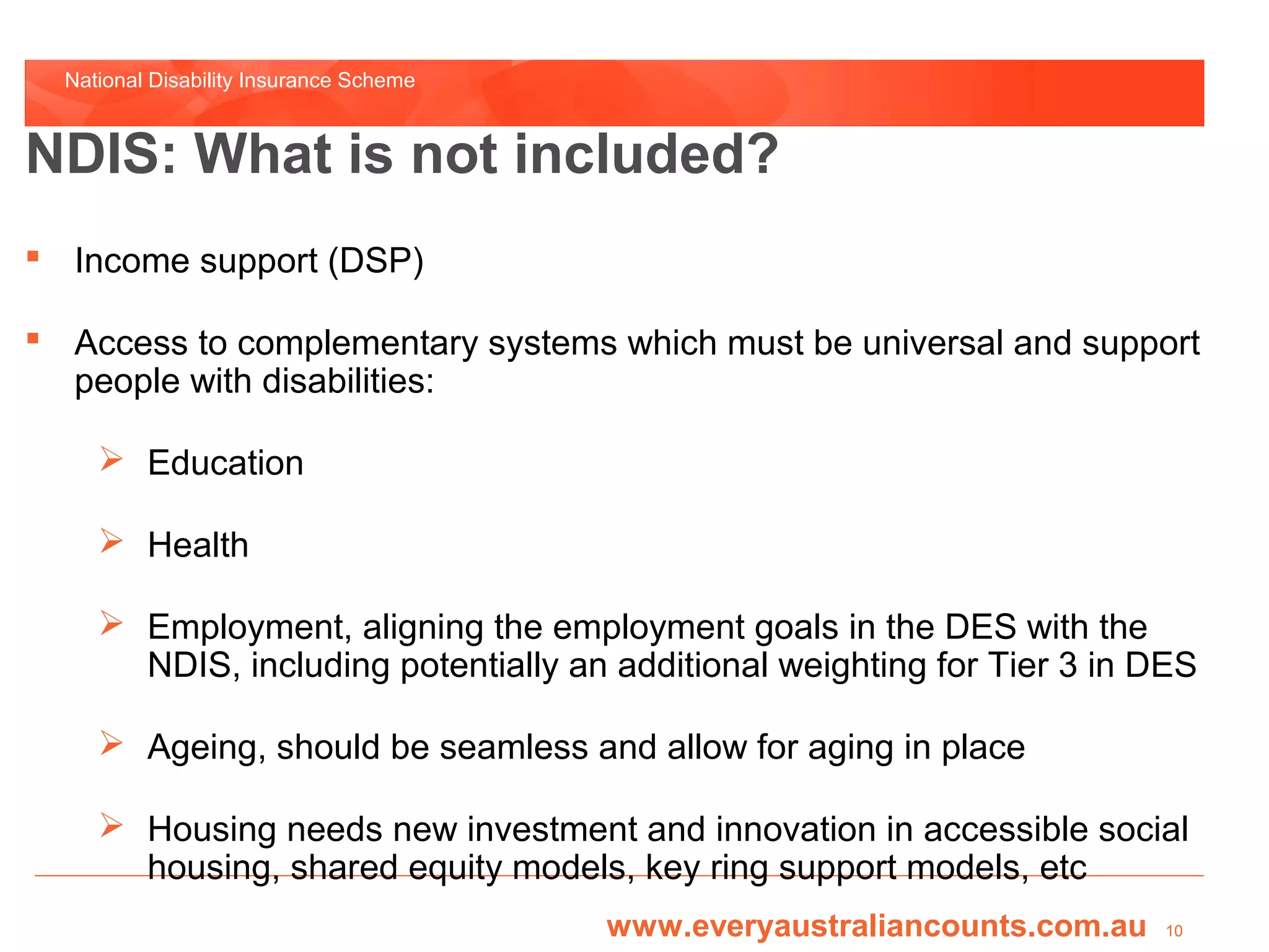 National Disability Insurance Scheme



NDIS: What is not included?
 Income support (DSP)

 Access to complementary systems which must be universal and support
  people with disabilities:

      Education

      Health

      Employment, aligning the employment goals in the DES with the
       NDIS, including potentially an additional weighting for Tier 3 in DES

      Ageing, should be seamless and allow for aging in place

      Housing needs new investment and innovation in accessible social
       housing, shared equity models, key ring support models, etc
                                         www.everyaustraliancounts.com.au   10
 