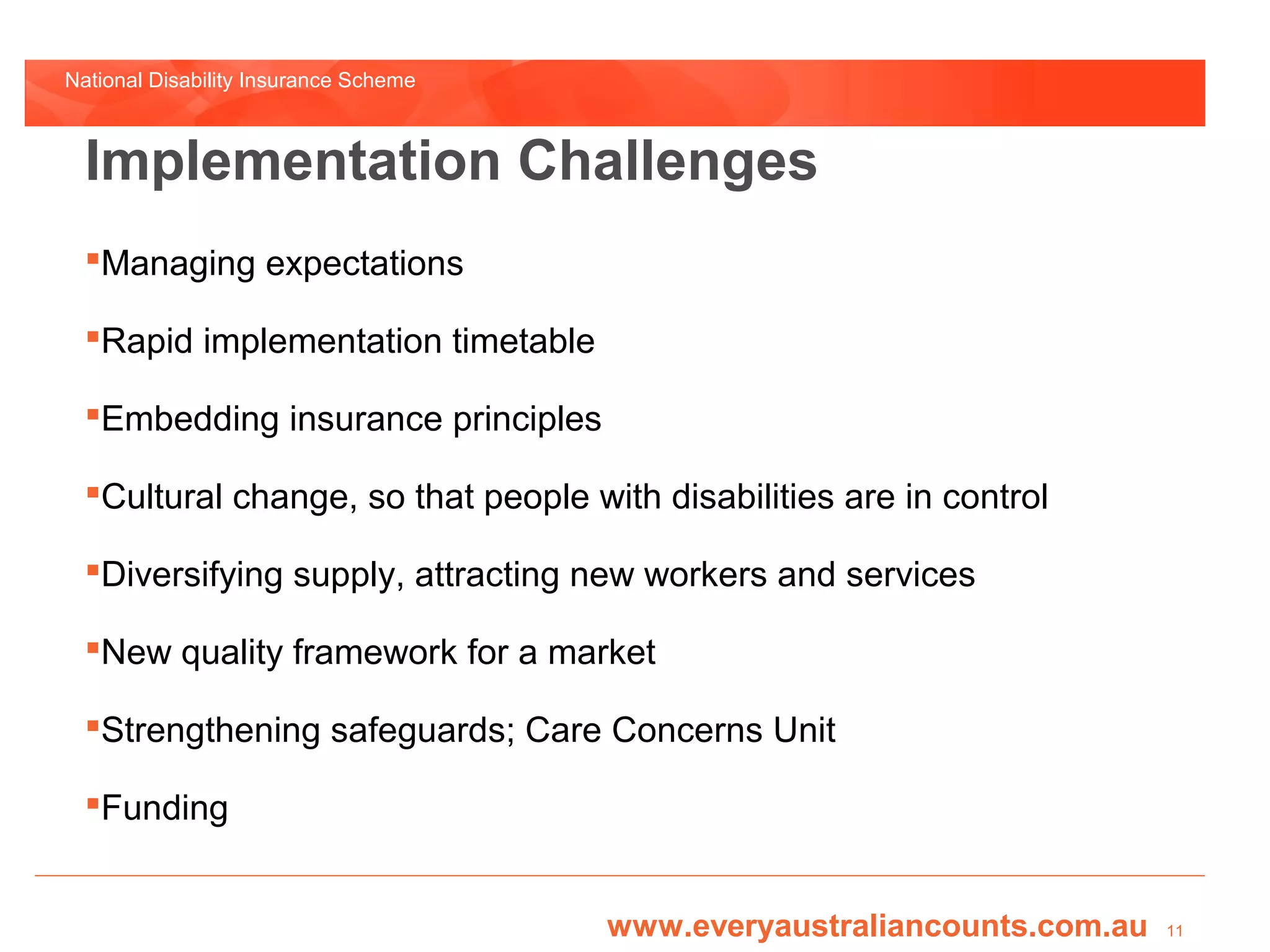 National Disability Insurance Scheme



  Implementation Challenges
  Managing expectations

  Rapid implementation timetable

  Embedding insurance principles

  Cultural change, so that people with disabilities are in control

  Diversifying supply, attracting new workers and services

  New quality framework for a market

  Strengthening safeguards; Care Concerns Unit

  Funding


                                       www.everyaustraliancounts.com.au   11
 