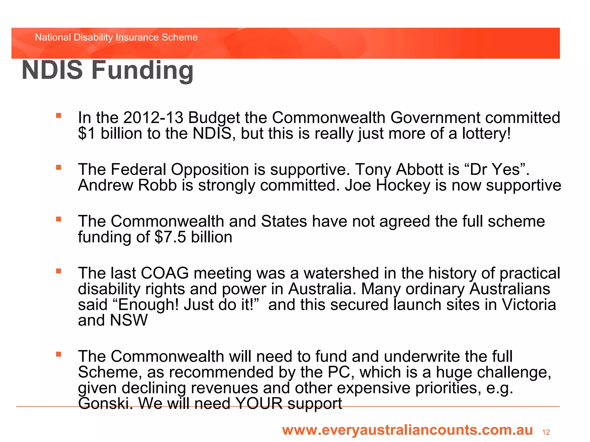 National Disability Insurance Scheme


NDIS Funding
     In the 2012-13 Budget the Commonwealth Government committed
      $1 billion to the NDIS, but this is really just more of a lottery!

     The Federal Opposition is supportive. Tony Abbott is “Dr Yes”.
      Andrew Robb is strongly committed. Joe Hockey is now supportive

     The Commonwealth and States have not agreed the full scheme
      funding of $7.5 billion

     The last COAG meeting was a watershed in the history of practical
      disability rights and power in Australia. Many ordinary Australians
      said “Enough! Just do it!” and this secured launch sites in Victoria
      and NSW

     The Commonwealth will need to fund and underwrite the full
      Scheme, as recommended by the PC, which is a huge challenge,
      given declining revenues and other expensive priorities, e.g.
      Gonski. We will need YOUR support
                                       www.everyaustraliancounts.com.au   12
 