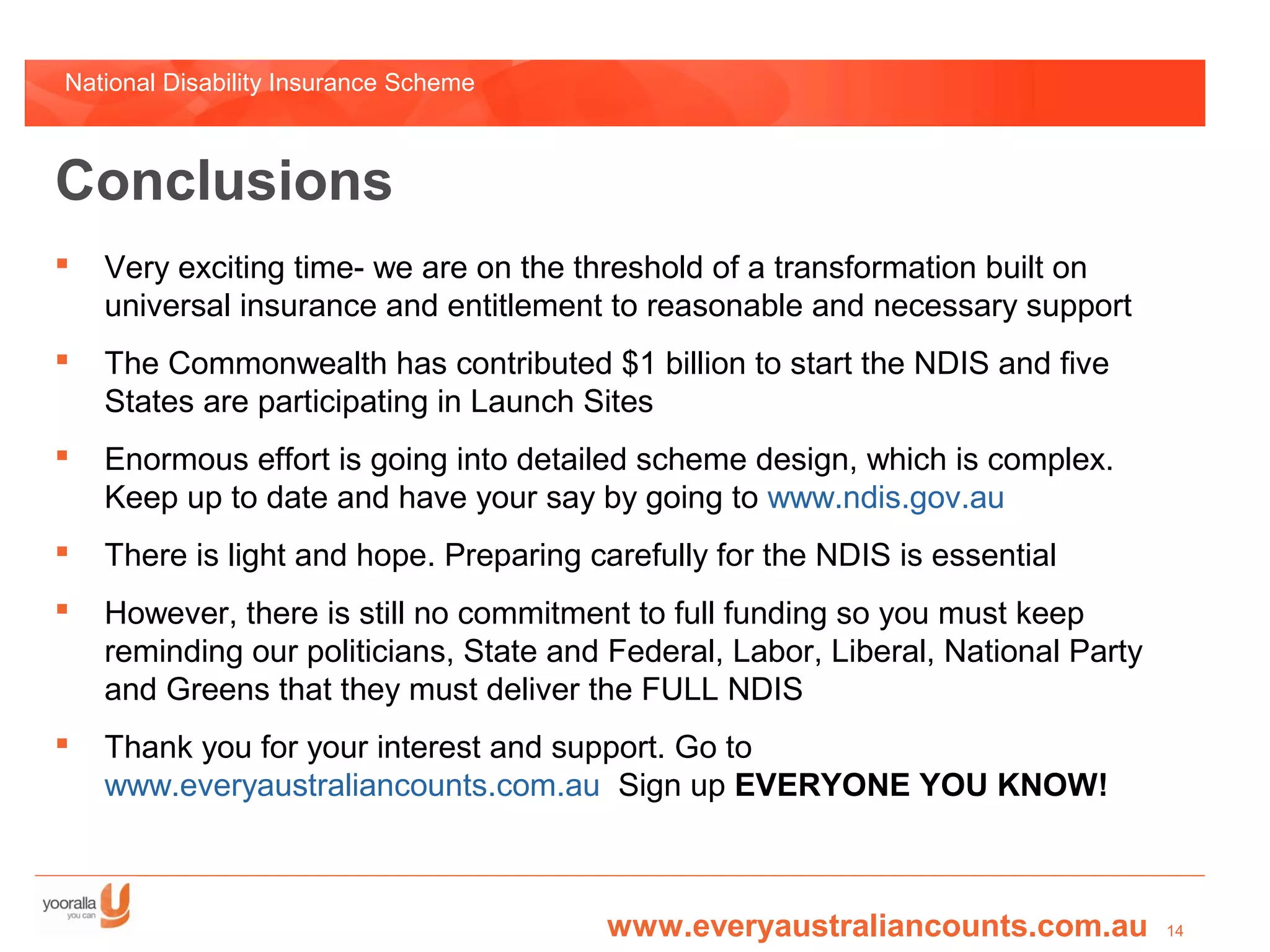 National Disability Insurance Scheme



Conclusions
   Very exciting time- we are on the threshold of a transformation built on
    universal insurance and entitlement to reasonable and necessary support
   The Commonwealth has contributed $1 billion to start the NDIS and five
    States are participating in Launch Sites
   Enormous effort is going into detailed scheme design, which is complex.
    Keep up to date and have your say by going to www.ndis.gov.au
   There is light and hope. Preparing carefully for the NDIS is essential
   However, there is still no commitment to full funding so you must keep
    reminding our politicians, State and Federal, Labor, Liberal, National Party
    and Greens that they must deliver the FULL NDIS
   Thank you for your interest and support. Go to
    www.everyaustraliancounts.com.au Sign up EVERYONE YOU KNOW!



                                        www.everyaustraliancounts.com.au           14
 