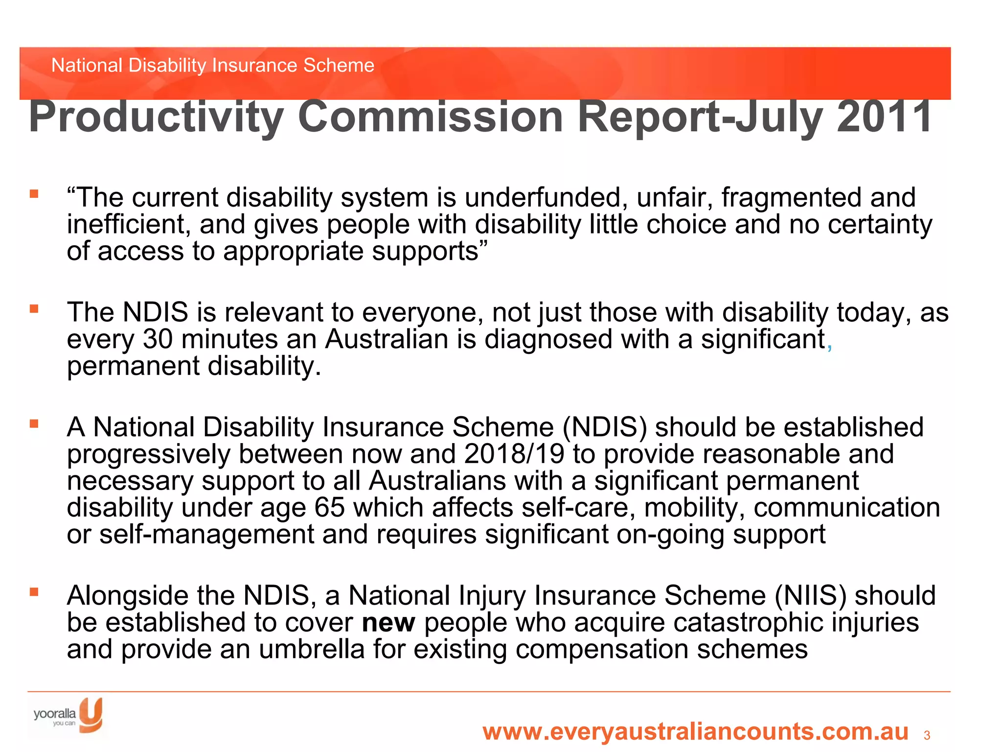 National Disability Insurance Scheme


Productivity Commission Report-July 2011
 “The current disability system is underfunded, unfair, fragmented and
  inefficient, and gives people with disability little choice and no certainty
  of access to appropriate supports”

 The NDIS is relevant to everyone, not just those with disability today, as
  every 30 minutes an Australian is diagnosed with a significant,
  permanent disability.

 A National Disability Insurance Scheme (NDIS) should be established
  progressively between now and 2018/19 to provide reasonable and
  necessary support to all Australians with a significant permanent
  disability under age 65 which affects self-care, mobility, communication
  or self-management and requires significant on-going support

 Alongside the NDIS, a National Injury Insurance Scheme (NIIS) should
  be established to cover new people who acquire catastrophic injuries
  and provide an umbrella for existing compensation schemes

                                         www.everyaustraliancounts.com.au    3
 