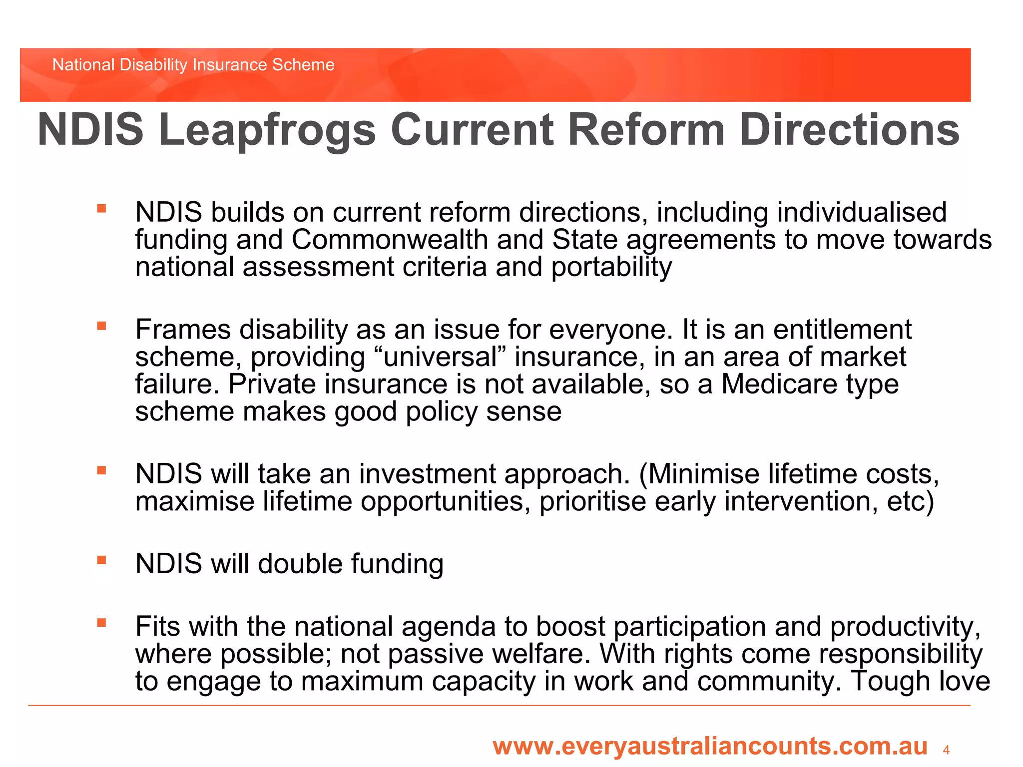 National Disability Insurance Scheme



NDIS Leapfrogs Current Reform Directions
      NDIS builds on current reform directions, including individualised
       funding and Commonwealth and State agreements to move towards
       national assessment criteria and portability

      Frames disability as an issue for everyone. It is an entitlement
       scheme, providing “universal” insurance, in an area of market
       failure. Private insurance is not available, so a Medicare type
       scheme makes good policy sense

      NDIS will take an investment approach. (Minimise lifetime costs,
       maximise lifetime opportunities, prioritise early intervention, etc)

      NDIS will double funding

      Fits with the national agenda to boost participation and productivity,
       where possible; not passive welfare. With rights come responsibility
       to engage to maximum capacity in work and community. Tough love

                                       www.everyaustraliancounts.com.au       4
 