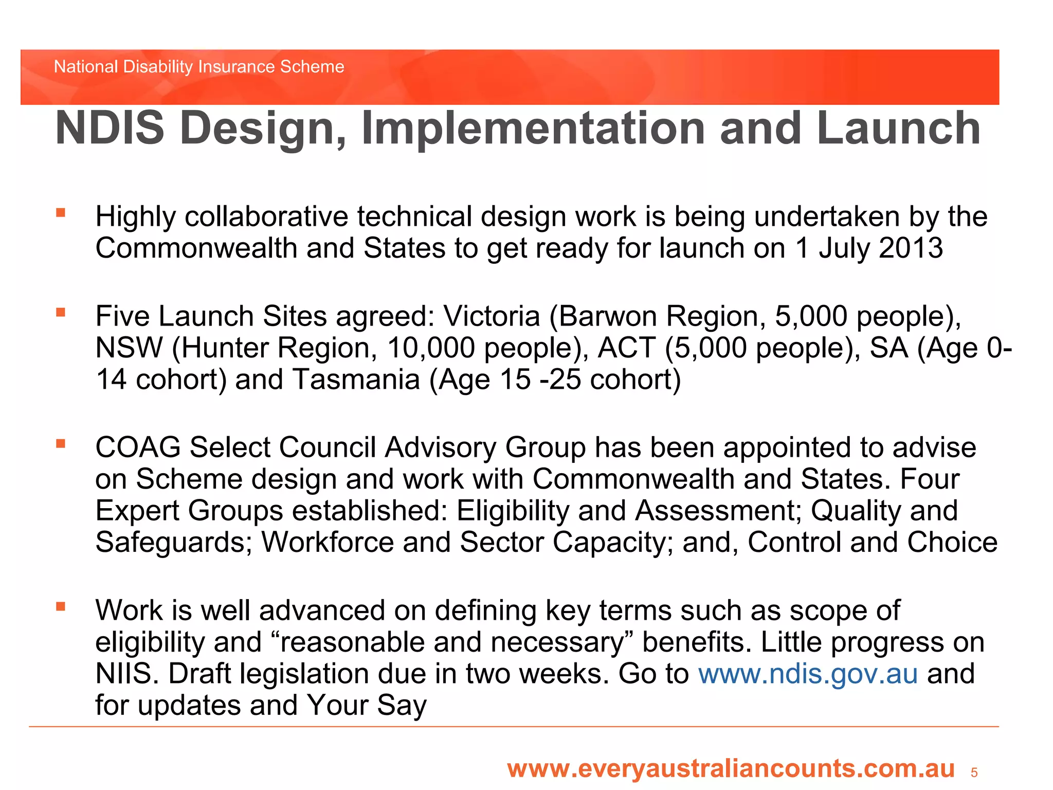 National Disability Insurance Scheme



NDIS Design, Implementation and Launch
 Highly collaborative technical design work is being undertaken by the
  Commonwealth and States to get ready for launch on 1 July 2013

 Five Launch Sites agreed: Victoria (Barwon Region, 5,000 people),
  NSW (Hunter Region, 10,000 people), ACT (5,000 people), SA (Age 0-
  14 cohort) and Tasmania (Age 15 -25 cohort)

 COAG Select Council Advisory Group has been appointed to advise
  on Scheme design and work with Commonwealth and States. Four
  Expert Groups established: Eligibility and Assessment; Quality and
  Safeguards; Workforce and Sector Capacity; and, Control and Choice

 Work is well advanced on defining key terms such as scope of
  eligibility and “reasonable and necessary” benefits. Little progress on
  NIIS. Draft legislation due in two weeks. Go to www.ndis.gov.au and
  for updates and Your Say

                                       www.everyaustraliancounts.com.au   5
 