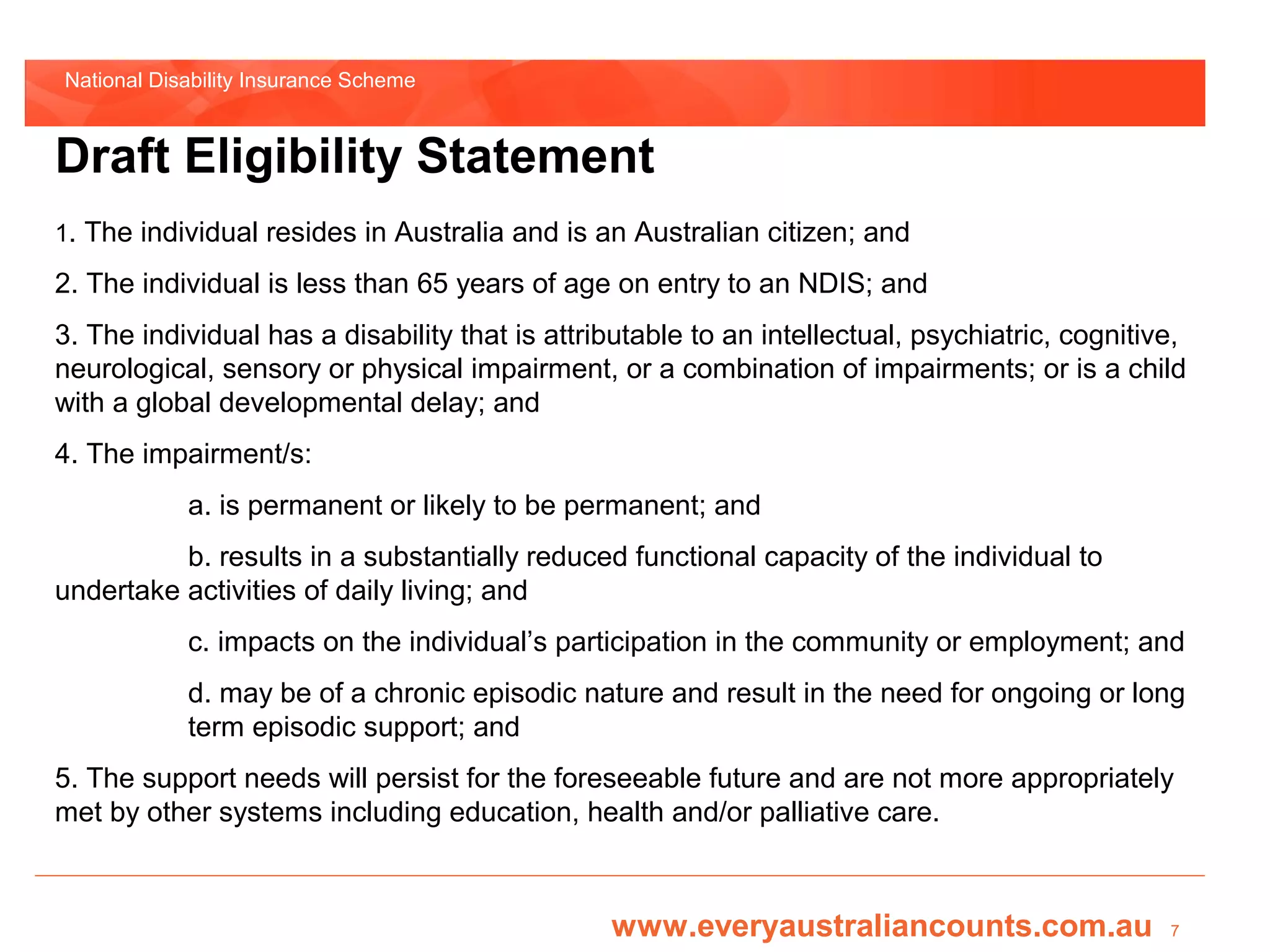 National Disability Insurance Scheme



Draft Eligibility Statement
1. The individual resides in Australia and is an Australian citizen; and

2. The individual is less than 65 years of age on entry to an NDIS; and
3. The individual has a disability that is attributable to an intellectual, psychiatric, cognitive,
neurological, sensory or physical impairment, or a combination of impairments; or is a child
with a global developmental delay; and
4. The impairment/s:
            a. is permanent or likely to be permanent; and
          b. results in a substantially reduced functional capacity of the individual to
undertake activities of daily living; and
            c. impacts on the individual’s participation in the community or employment; and
            d. may be of a chronic episodic nature and result in the need for ongoing or long
            term episodic support; and
5. The support needs will persist for the foreseeable future and are not more appropriately
met by other systems including education, health and/or palliative care.



                                                www.everyaustraliancounts.com.au                 7
 