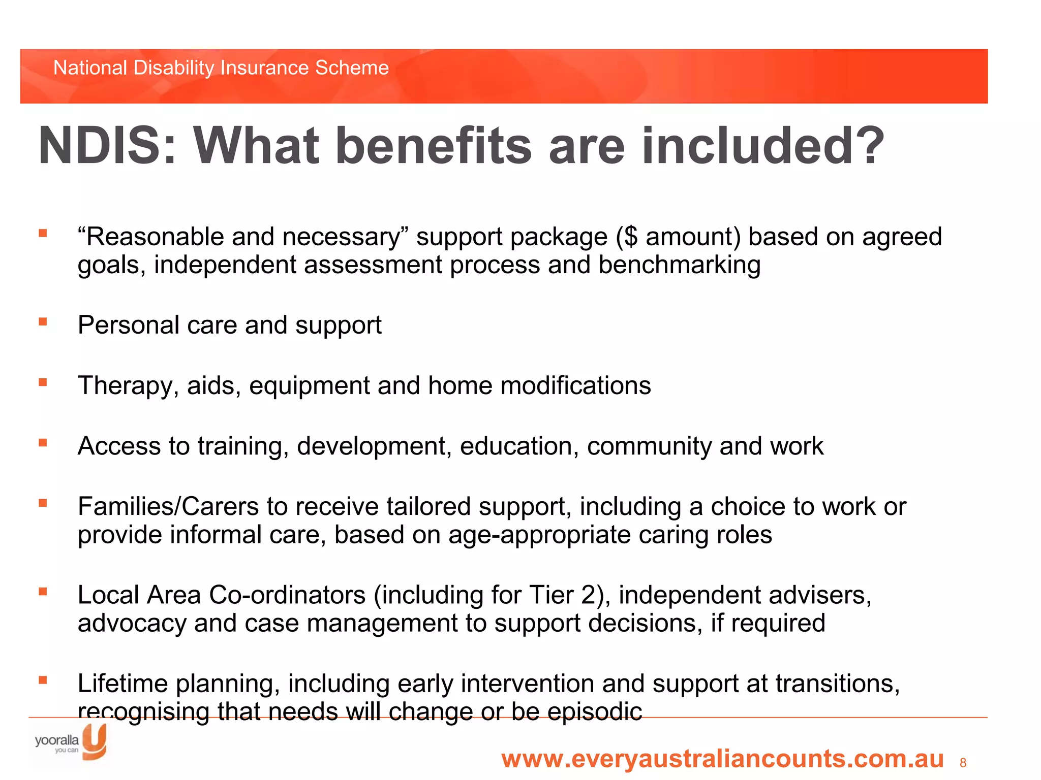National Disability Insurance Scheme



NDIS: What benefits are included?
     “Reasonable and necessary” support package ($ amount) based on agreed
      goals, independent assessment process and benchmarking

     Personal care and support

     Therapy, aids, equipment and home modifications

     Access to training, development, education, community and work

     Families/Carers to receive tailored support, including a choice to work or
      provide informal care, based on age-appropriate caring roles

     Local Area Co-ordinators (including for Tier 2), independent advisers,
      advocacy and case management to support decisions, if required

     Lifetime planning, including early intervention and support at transitions,
      recognising that needs will change or be episodic
                                            www.everyaustraliancounts.com.au        8
 