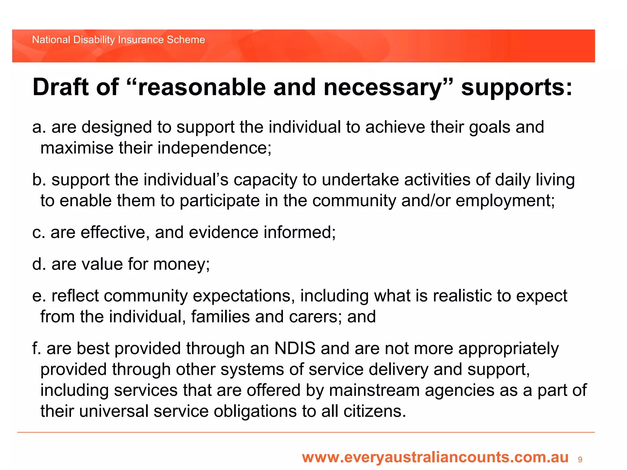 National Disability Insurance Scheme



Draft of “reasonable and necessary” supports:
a. are designed to support the individual to achieve their goals and
 maximise their independence;
b. support the individual’s capacity to undertake activities of daily living
 to enable them to participate in the community and/or employment;
c. are effective, and evidence informed;
d. are value for money;
e. reflect community expectations, including what is realistic to expect
 from the individual, families and carers; and
f. are best provided through an NDIS and are not more appropriately
  provided through other systems of service delivery and support,
  including services that are offered by mainstream agencies as a part of
  their universal service obligations to all citizens.

                                       www.everyaustraliancounts.com.au        9
 