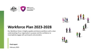 Workforce Plan 2023-2028
Final report
February 2023
Senior Leaders
XXXXX
XXXXX
7
Our Workforce Vision: A highly capable and diverse workforce with a clear
understanding of our organisation's purpose and the confidence to
meaningfully engage with participants and providers.
 
