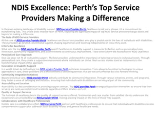 NDIS Excellence: Perth’s Top Service
Providers Making a Difference
In the ever-evolving landscape of disability support, NDIS service Provider Perth Excellence is not just a phrase; it’s a commitment to
transforming lives. This article dives into the heart of Perth, exploring the significant impact of top NDIS service providers that go above and
beyond in making a difference.
The Role of NDIS Service Providers
At the core of NDIS service Provider Perth Excellence are the service providers who play a pivotal role in the lives of individuals with disabilities.
These providers go beyond conventional support, shaping experiences and fostering independence in those they assist.
Criteria for Excellence
What sets the top NDIS service Provider Perth apart? Excellence in disability support is measured by factors such as personalized care,
innovation, community engagement, and a commitment to continuous improvement. These criteria form the foundation of NDIS Excellence.
Personalized Care Approach
One size does not fit all in disability support. The best providers understand the importance of tailoring services to individual needs. Through
personalized care, they create a supportive environment where individuals can thrive. Real success stories stand as testaments to the
transformative impact of this approach.
Innovation in Disability Support
In a world driven by technology, top NDIS service Provider Perth embraces innovation. From advanced assistive technologies to unique
approaches in care, these providers are at the forefront of delivering services that are not only effective but also forward-thinking.
Community Integration Initiatives
Beyond individual care, NDIS provider Perth actively contribute to community integration. Through various initiatives, events, and programs,
they foster a sense of belonging and inclusion, ensuring that individuals with disabilities are an integral part of the community.
Accessibility and Location
Accessibility is a key consideration in providing support services. Top NDIS provider Perth strategically position themselves to ensure that their
services are easily accessible to all residents, regardless of their location in Perth.
Quality of Support Services
The hallmark of excellence lies in the quality of support services offered. Testimonials and case studies from satisfied clients underscore the
exceptional care provided by top NDIS provider Perth, making a lasting impact on the lives of those they support.
Collaborations with Healthcare Professionals
Holistic care is a collaborative effort. NDIS services Perth partner with healthcare professionals to ensure that individuals with disabilities receive
comprehensive support that addresses both disability-related and general healthcare needs.
 
