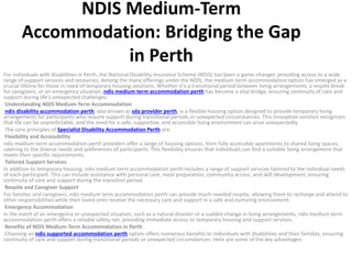 NDIS Medium-Term
Accommodation: Bridging the Gap
in Perth
For individuals with disabilities in Perth, the National Disability Insurance Scheme (NDIS) has been a game-changer, providing access to a wide
range of support services and resources. Among the many offerings under the NDIS, the medium-term accommodation option has emerged as a
crucial lifeline for those in need of temporary housing solutions. Whether it’s a transitional period between living arrangements, a respite break
for caregivers, or an emergency situation, ndis medium term accommodation perth has become a vital bridge, ensuring continuity of care and
support during life’s unexpected challenges.
Understanding NDIS Medium-Term Accommodation
ndis disability accommodation perth, also known as sda provider perth, is a flexible housing option designed to provide temporary living
arrangements for participants who require support during transitional periods or unexpected circumstances. This innovative solution recognizes
that life can be unpredictable, and the need for a safe, supportive, and accessible living environment can arise unexpectedly.
The core principles of Specialist Disability Accommodation Perth are:
Flexibility and Accessibility
ndis medium term accommodation perth providers offer a range of housing options, from fully accessible apartments to shared living spaces,
catering to the diverse needs and preferences of participants. This flexibility ensures that individuals can find a suitable living arrangement that
meets their specific requirements.
Tailored Support Services
In addition to temporary housing, ndis medium term accommodation perth includes a range of support services tailored to the individual needs
of each participant. This can include assistance with personal care, meal preparation, community access, and skill development, ensuring
continuity of care and support during the transition period.
Respite and Caregiver Support
For families and caregivers, ndis medium term accommodation perth can provide much-needed respite, allowing them to recharge and attend to
other responsibilities while their loved ones receive the necessary care and support in a safe and nurturing environment.
Emergency Accommodation
In the event of an emergency or unexpected situation, such as a natural disaster or a sudden change in living arrangements, ndis medium term
accommodation perth offers a reliable safety net, providing immediate access to temporary housing and support services.
Benefits of NDIS Medium-Term Accommodation in Perth
Choosing an ndis supported accommodation perth option offers numerous benefits to individuals with disabilities and their families, ensuring
continuity of care and support during transitional periods or unexpected circumstances. Here are some of the key advantages:
 