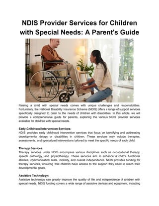 NDIS Provider Services for Children
with Special Needs: A Parent's Guide
Raising a child with special needs comes with unique challenges and responsibilities.
Fortunately, the National Disability Insurance Scheme (NDIS) offers a range of support services
specifically designed to cater to the needs of children with disabilities. In this article, we will
provide a comprehensive guide for parents, exploring the various NDIS provider services
available for children with special needs.
Early Childhood Intervention Services:
NDIS provides early childhood intervention services that focus on identifying and addressing
developmental delays or disabilities in children. These services may include therapies,
assessments, and specialized interventions tailored to meet the specific needs of each child.
Therapy Services:
Therapy services under NDIS encompass various disciplines such as occupational therapy,
speech pathology, and physiotherapy. These services aim to enhance a child's functional
abilities, communication skills, mobility, and overall independence. NDIS provides funding for
therapy services, ensuring that children have access to the support they need to reach their
developmental goals.
Assistive Technology:
Assistive technology can greatly improve the quality of life and independence of children with
special needs. NDIS funding covers a wide range of assistive devices and equipment, including
 