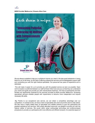 NDIS Provider Melbourne | Dreams Alive Care
We are always available to help you in whatever manner you need it. We take great satisfaction in being
there for you at all times, by the help of offering professional services and knowledgeable support staff
and connecting you with the right medical specialists. Our personnel has years of experience and is
dedicated.
This will make it easier for us to provide you with the greatest service as soon as possible. Open
communication is preferred between our staff at Dream Alive Care and you so that they can understand
your wants and goals and provide you with individualized treatment. The lives of participants and their
families are significantly impacted by the services provided by NDIS provider Melbourne. Accessing
specialized services enables people with impairments to become more independent and acquire
necessary life skills.
Big Thanks to our exceptional care service, we can obtain a competitive advantage over our
competitors. In contrast to this, we have a team of specialists who work around the clock to help clients.
We also have a highly skilled team of specialists and reliable partners to give the participants the
greatest assistance and services. With wisely allocated resources, we pledge to provide you with the
highest caliber of services. We would rather adopt cutting-edge technology and evidence-based
procedures to provide our participants with more effective and efficient answers. An essential aspect of
 