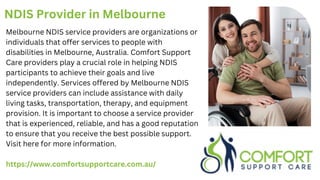 NDIS Provider in Melbourne
Melbourne NDIS service providers are organizations or
individuals that offer services to people with
disabilities in Melbourne, Australia. Comfort Support
Care providers play a crucial role in helping NDIS
participants to achieve their goals and live
independently. Services offered by Melbourne NDIS
service providers can include assistance with daily
living tasks, transportation, therapy, and equipment
provision. It is important to choose a service provider
that is experienced, reliable, and has a good reputation
to ensure that you receive the best possible support.
Visit here for more information.
https://www.comfortsupportcare.com.au/
 