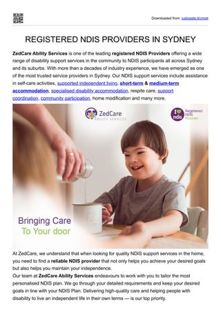 Downloaded from: justpaste.it/cmqlr
REGISTERED NDIS PROVIDERS IN SYDNEY
ZedCare Ability Services is one of the leading registered NDIS Providers offering a wide
range of disability support services in the community to NDIS participants all across Sydney
and its suburbs. With more than a decades of industry experience, we have emerged as one
of the most trusted service providers in Sydney. Our NDIS support services include assistance
in self-care activities, supported independent living, short-term & medium-term
accommodation, specialised disability accommodation, respite care, support
coordination, community participation, home modification and many more.
At ZedCare, we understand that when looking for quality NDIS support services in the home,
you need to find a reliable NDIS provider that not only helps you achieve your desired goals
but also helps you maintain your independence.
Our team at ZedCare Ability Services endeavours to work with you to tailor the most
personalised NDIS plan. We go through your detailed requirements and keep your desired
goals in line with your NDIS Plan. Delivering high-quality care and helping people with
disability to live an independent life in their own terms — is our top priority.
 