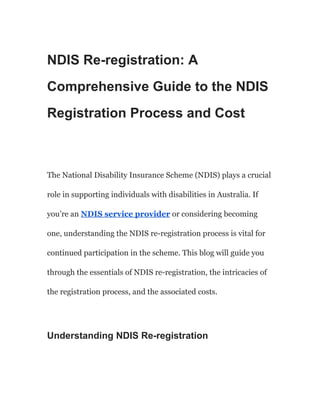 NDIS Re-registration: A
Comprehensive Guide to the NDIS
Registration Process and Cost
The National Disability Insurance Scheme (NDIS) plays a crucial
role in supporting individuals with disabilities in Australia. If
you’re an NDIS service provider or considering becoming
one, understanding the NDIS re-registration process is vital for
continued participation in the scheme. This blog will guide you
through the essentials of NDIS re-registration, the intricacies of
the registration process, and the associated costs.
Understanding NDIS Re-registration
 