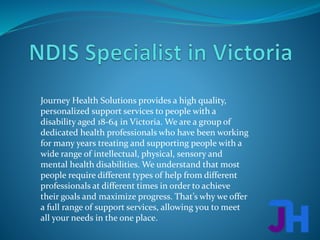 Journey Health Solutions provides a high quality,
personalized support services to people with a
disability aged 18-64 in Victoria. We are a group of
dedicated health professionals who have been working
for many years treating and supporting people with a
wide range of intellectual, physical, sensory and
mental health disabilities. We understand that most
people require different types of help from different
professionals at different times in order to achieve
their goals and maximize progress. That’s why we offer
a full range of support services, allowing you to meet
all your needs in the one place.
 