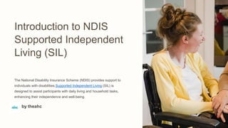 Introduction to NDIS
Supported Independent
Living (SIL)
The National Disability Insurance Scheme (NDIS) provides support to
individuals with disabilities.Supported Independent Living (SIL) is
designed to assist participants with daily living and household tasks,
enhancing their independence and well-being.
by theahc
 