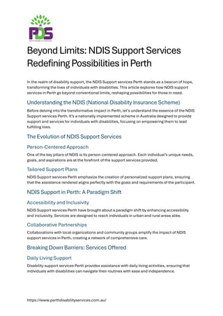 https://www.perthdisabilityservices.com.au/
Beyond Limits: NDIS Support Services
Redefining Possibilities in Perth
In the realm of disability support, the NDIS Support services Perth stands as a beacon of hope,
transforming the lives of individuals with disabilities. This article explores how NDIS support
services in Perth go beyond conventional limits, reshaping possibilities for those in need.
Understanding the NDIS (National Disability Insurance Scheme)
Before delving into the transformative impact in Perth, let’s understand the essence of the NDIS
Support services Perth. It’s a nationally implemented scheme in Australia designed to provide
support and services for individuals with disabilities, focusing on empowering them to lead
fulfilling lives.
The Evolution of NDIS Support Services
Person-Centered Approach
One of the key pillars of NDIS is its person-centered approach. Each individual’s unique needs,
goals, and aspirations are at the forefront of the support services provided.
Tailored Support Plans
NDIS Support services Perth emphasize the creation of personalized support plans, ensuring
that the assistance rendered aligns perfectly with the goals and requirements of the participant.
NDIS Support in Perth: A Paradigm Shift
Accessibility and Inclusivity
NDIS Support services Perth have brought about a paradigm shift by enhancing accessibility
and inclusivity. Services are designed to reach individuals in urban and rural areas alike.
Collaborative Partnerships
Collaborations with local organizations and community groups amplify the impact of NDIS
support services in Perth, creating a network of comprehensive care.
Breaking Down Barriers: Services Offered
Daily Living Support
Disability support services Perth provides assistance with daily living activities, ensuring that
individuals with disabilities can navigate their routines with ease and independence.
 