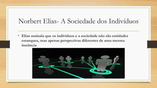 Norbert Elias- A Sociedade dos Indivíduos
• Elias assinala que os indivíduos e a sociedade não são entidades
estanques, mas apenas perspectivas diferentes de uma mesma
instância

 