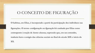 O CONCEITO DE FIGURAÇÃO
O habitus, em Elias, é incorporado a partir da participação dos indivíduos nas
figurações. O termo configuração ou figuração foi cunhado por Elias como

contraponto à noção de homo clausus, expressão que, em seu entender,
traduzia bem o estágio das ciências sociais no final do século XIX e início do
XX.

 