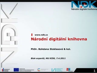 www.ndk.cz Národní digitální knihovna PhDr. Bohdana Stoklasová & kol. Blok expertů, MU KISK, 7.4.2011 1 