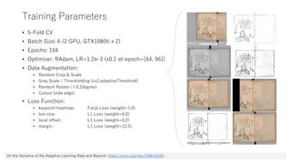 Training Parameters
• 5-Fold CV
• Batch Size: 6 (2 GPU, GTX1080ti x 2)
• Epochs: 104
• Optimizer: RAdam, LR=1.2e-3 (x0.1 at epoch=[64, 96])
• Data Augmentation:
• Random Crop & Scale
• Gray Scale / Thresholding (cv2.adaptiveThreshold)
• Random Rotate (±0.2degree)
• Cutout (side edge)
• Loss Function:
• keypoint heatmap: Focal Loss (weight=1.0)
• box size: L1 Loss (weight=5.0)
• local offset : L1 Loss (weight=0.2)
• margin : L1 Loss (weight=12.5)
On the Variance of the Adaptive Learning Rate and Beyond https://arxiv.org/abs/1908.03265
 
