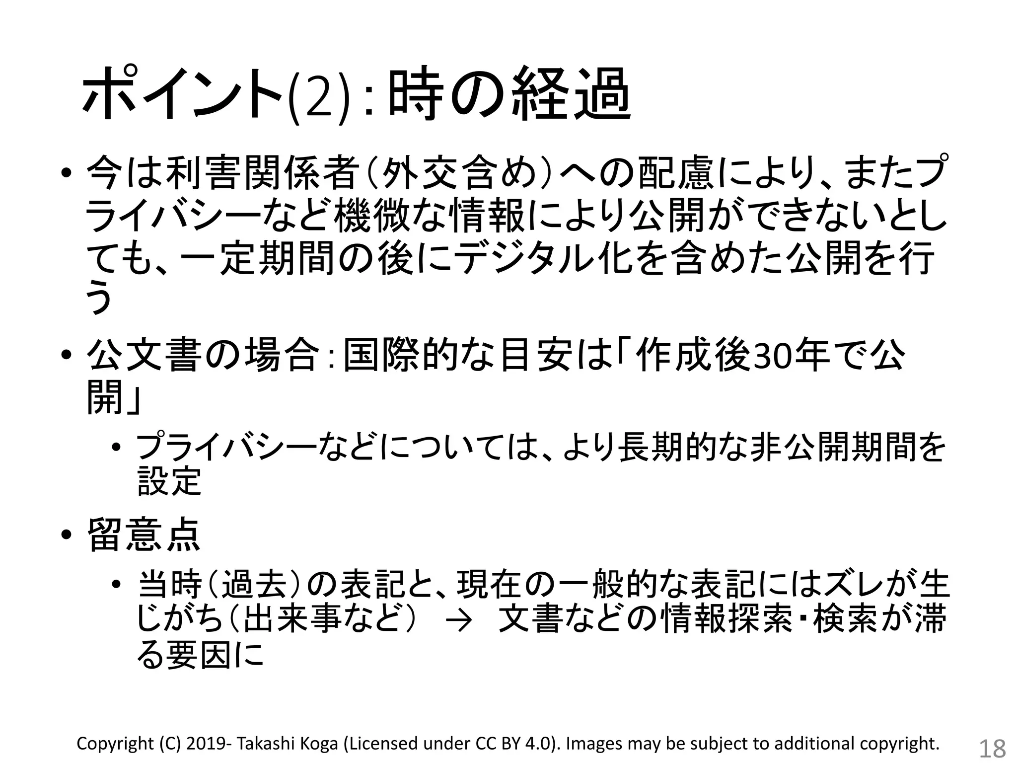 ポイント(2)：時の経過
• 今は利害関係者（外交含め）への配慮により、またプ
ライバシーなど機微な情報により公開ができないとし
ても、一定期間の後にデジタル化を含めた公開を行
う
• 公文書の場合：国際的な目安は「作成後30年で公
開」
• プライバシーなどについては、より長期的な非公開期間を
設定
• 留意点
• 当時（過去）の表記と、現在の一般的な表記にはズレが生
じがち（出来事など） → 文書などの情報探索・検索が滞
る要因に
18Copyright (C) 2019- Takashi Koga (Licensed under CC BY 4.0). Images may be subject to additional copyright.
 