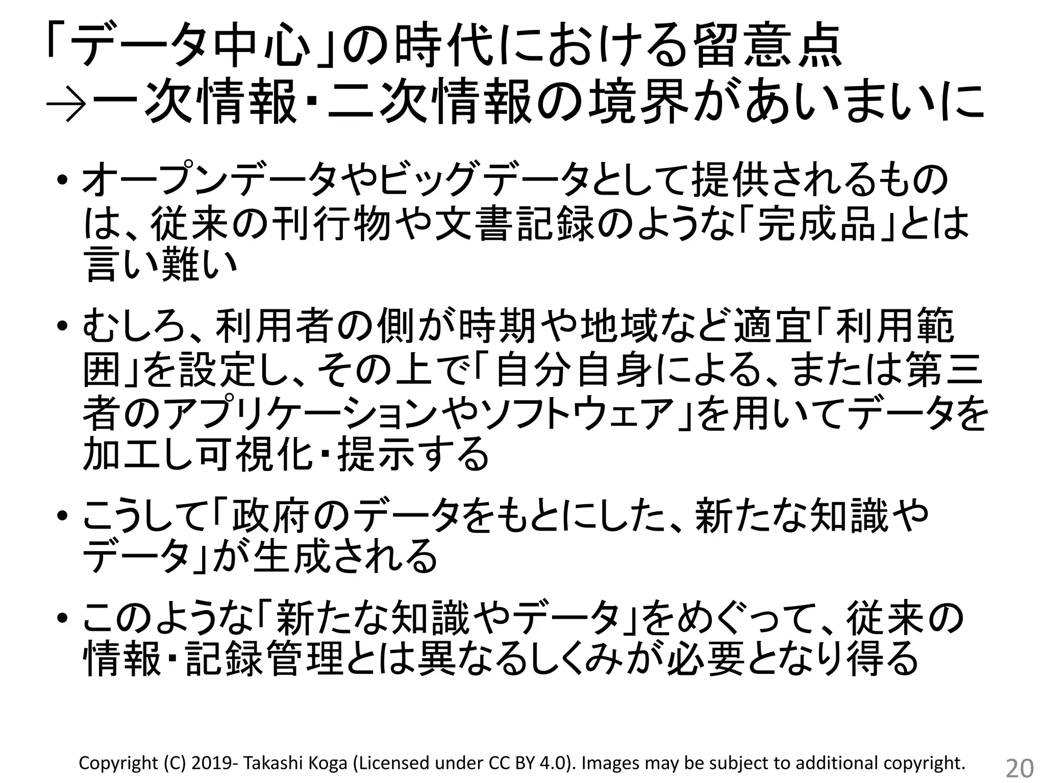 「データ中心」の時代における留意点
→一次情報・二次情報の境界があいまいに
• オープンデータやビッグデータとして提供されるもの
は、従来の刊行物や文書記録のような「完成品」とは
言い難い
• むしろ、利用者の側が時期や地域など適宜「利用範
囲」を設定し、その上で「自分自身による、または第三
者のアプリケーションやソフトウェア」を用いてデータを
加工し可視化・提示する
• こうして「政府のデータをもとにした、新たな知識や
データ」が生成される
• このような「新たな知識やデータ」をめぐって、従来の
情報・記録管理とは異なるしくみが必要となり得る
20Copyright (C) 2019- Takashi Koga (Licensed under CC BY 4.0). Images may be subject to additional copyright.
 