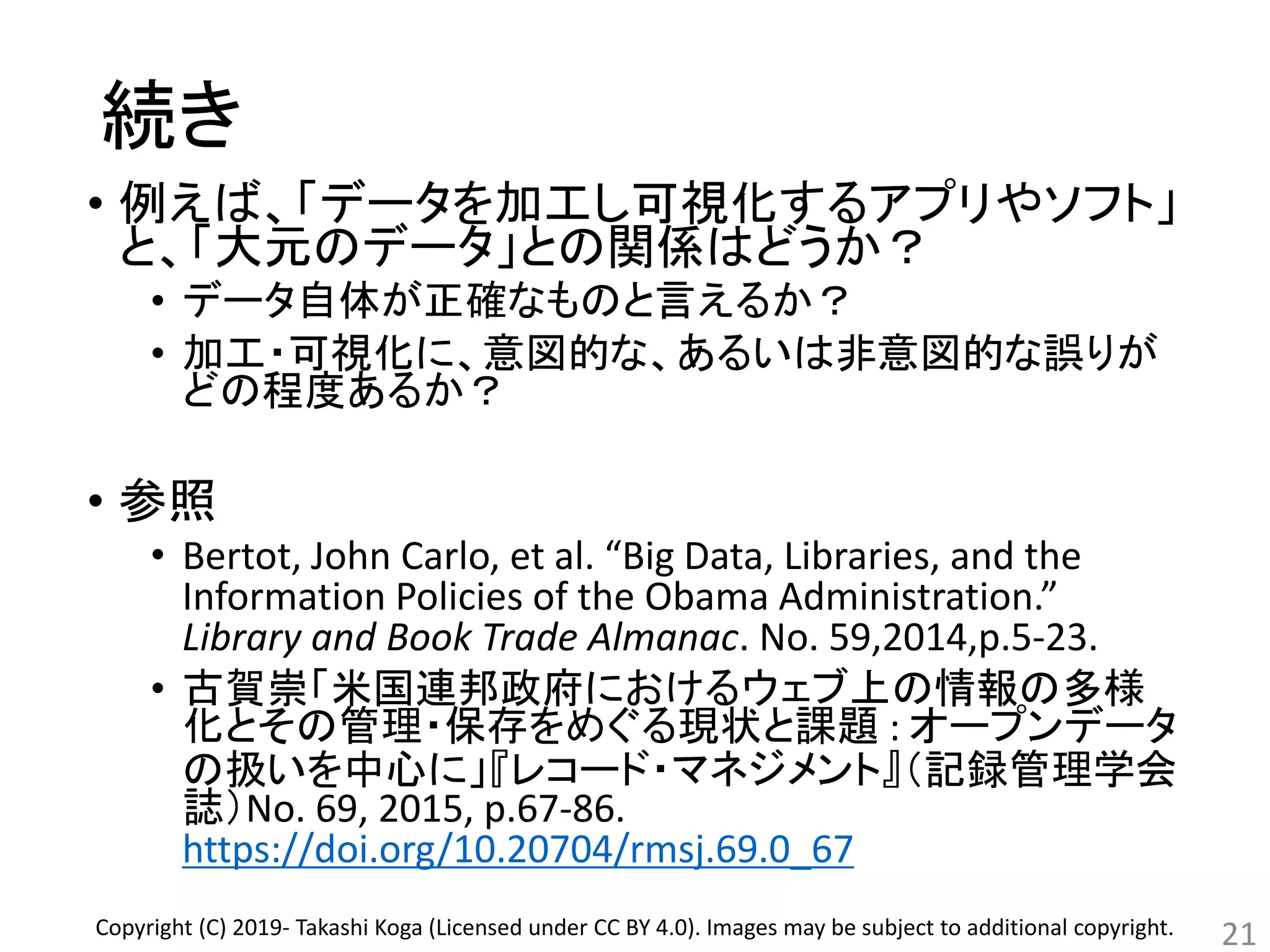 続き
• 例えば、「データを加工し可視化するアプリやソフト」
と、「大元のデータ」との関係はどうか？
• データ自体が正確なものと言えるか？
• 加工・可視化に、意図的な、あるいは非意図的な誤りが
どの程度あるか？
• 参照
• Bertot, John Carlo, et al. “Big Data, Libraries, and the
Information Policies of the Obama Administration.”
Library and Book Trade Almanac. No. 59,2014,p.5-23.
• 古賀崇「米国連邦政府におけるウェブ上の情報の多様
化とその管理・保存をめぐる現状と課題 : オープンデータ
の扱いを中心に」『レコード・マネジメント』（記録管理学会
誌）No. 69, 2015, p.67-86.
https://doi.org/10.20704/rmsj.69.0_67
21Copyright (C) 2019- Takashi Koga (Licensed under CC BY 4.0). Images may be subject to additional copyright.
 