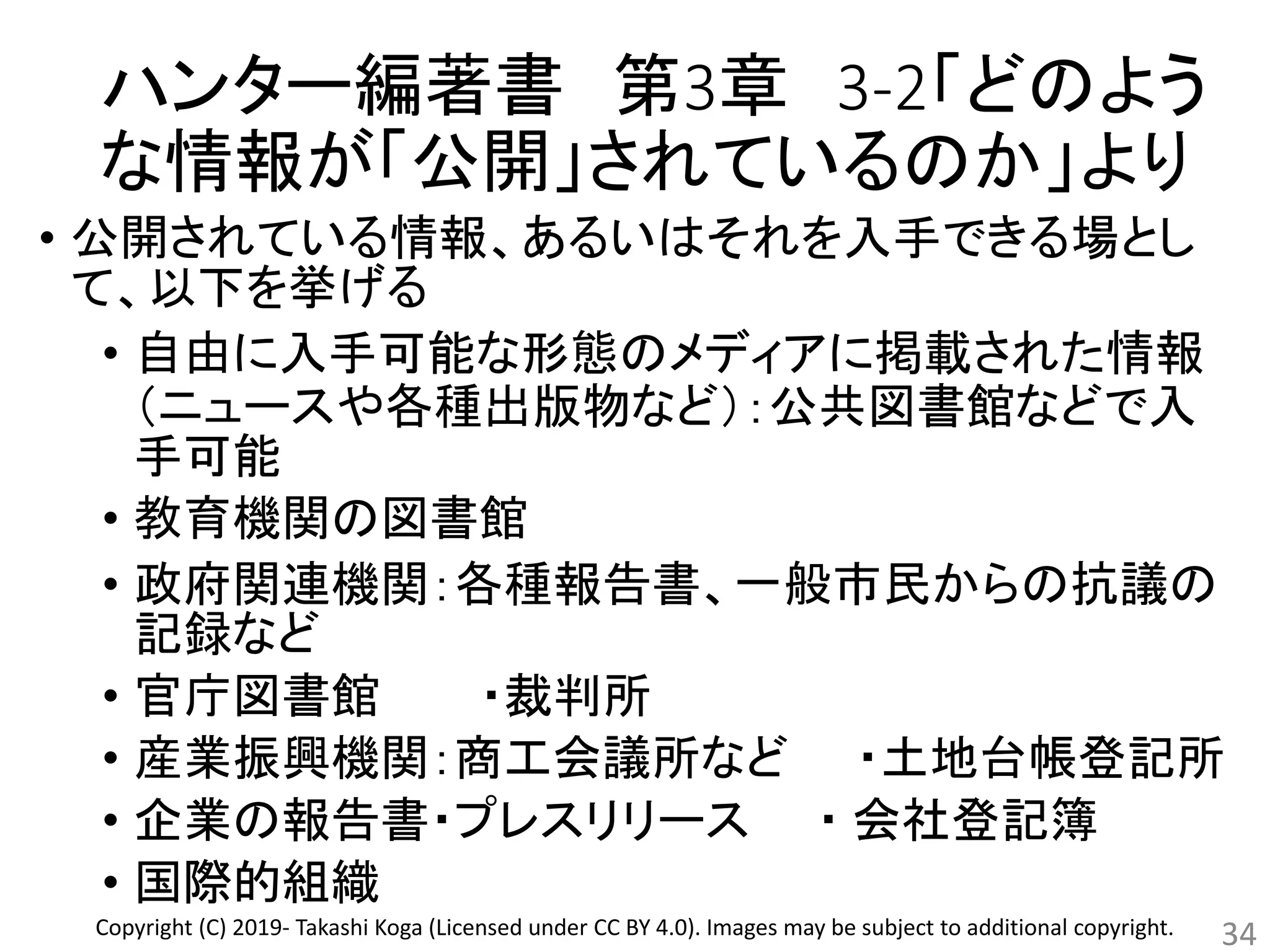 ハンター編著書 第3章 3-2「どのよう
な情報が「公開」されているのか」より
• 公開されている情報、あるいはそれを入手できる場とし
て、以下を挙げる
• 自由に入手可能な形態のメディアに掲載された情報
（ニュースや各種出版物など）：公共図書館などで入
手可能
• 教育機関の図書館
• 政府関連機関：各種報告書、一般市民からの抗議の
記録など
• 官庁図書館 ・裁判所
• 産業振興機関：商工会議所など ・土地台帳登記所
• 企業の報告書・プレスリリース ・ 会社登記簿
• 国際的組織
34Copyright (C) 2019- Takashi Koga (Licensed under CC BY 4.0). Images may be subject to additional copyright.
 