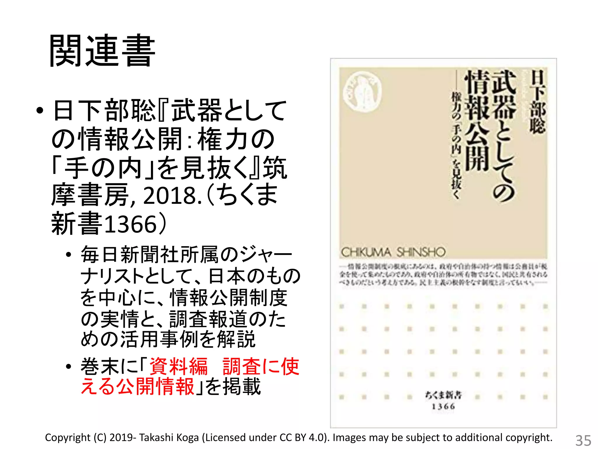 関連書
• 日下部聡『武器として
の情報公開：権力の
「手の内」を見抜く』筑
摩書房, 2018.（ちくま
新書1366）
• 毎日新聞社所属のジャー
ナリストとして、日本のもの
を中心に、情報公開制度
の実情と、調査報道のた
めの活用事例を解説
• 巻末に「資料編 調査に使
える公開情報」を掲載
35Copyright (C) 2019- Takashi Koga (Licensed under CC BY 4.0). Images may be subject to additional copyright.
 
