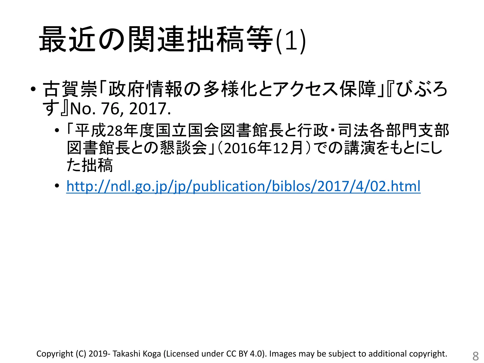 最近の関連拙稿等(1)
• 古賀崇「政府情報の多様化とアクセス保障」『びぶろ
す』No. 76, 2017.
• 「平成28年度国立国会図書館長と行政・司法各部門支部
図書館長との懇談会」（2016年12月）での講演をもとにし
た拙稿
• http://ndl.go.jp/jp/publication/biblos/2017/4/02.html
8Copyright (C) 2019- Takashi Koga (Licensed under CC BY 4.0). Images may be subject to additional copyright.
 