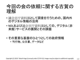 今回の会の依頼に関する古賀の
理解
• 議会官庁資料課として調査を行うための、国内外
のデジタル情報の活用
• NDLおよび議会官庁資料課としての、デジタル（非
来館）サービスの展開とその課題
• その重要な基盤のひとつとしての政府情報
• 刊行物、公文書、データなど
10Copyright (C) 2019- Takashi Koga (Licensed under CC BY 4.0). Images may be subject to additional copyright.
 