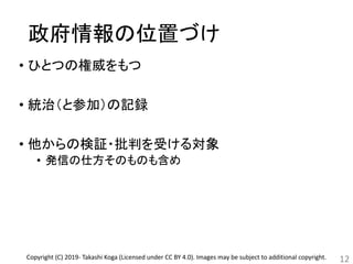 政府情報の位置づけ
• ひとつの権威をもつ
• 統治（と参加）の記録
• 他からの検証・批判を受ける対象
• 発信の仕方そのものも含め
12Copyright (C) 2019- Takashi Koga (Licensed under CC BY 4.0). Images may be subject to additional copyright.
 