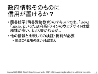 政府情報そのものに
信用が置けるか？
• 図書館学（司書資格教育）のテキストでは、「.gov」
「.go.jp」といった政府系ドメインのウェブサイトは信
頼性が高い、とよく書かれるが…
• 他の情報と比較しての検証・批判が必要
• 前述の「立場の違い」も踏まえ
13Copyright (C) 2019- Takashi Koga (Licensed under CC BY 4.0). Images may be subject to additional copyright.
 