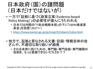 日本政府（国）の諸問題
（日本だけではないが）
• 一方で「証拠に基づく政策立案（Evidence-based
Policy Making）」の必要性が盛んにうたわれる
• 日本では内閣の「IT総合戦略本部」の下に「EBPM推進委
員会」を設置（2017～）
• https://www.kantei.go.jp/jp/singi/it2/ebpm/index.html
• 他方で、証拠と見なされる文書・記録・情報自体の改
ざんや、不適切な取り扱いが頻発
• それを未然に防ぐための、専門職・専門技能・専門機関の
役割を、もっと意識できないだろうか？？
14Copyright (C) 2019- Takashi Koga (Licensed under CC BY 4.0). Images may be subject to additional copyright.
 