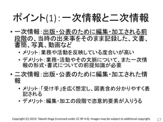 ポイント(1)：一次情報と二次情報
• 一次情報：出版・公表のために編集・加工される前
段階の、当時の出来事をそのまま記録した、文書、
書簡、写真、動画など
• メリット：業務や活動を反映している度合いが高い
• デメリット：業務・活動やその文脈について、また一次情
報の形式・書式についての前提知識が必要
• 二次情報：出版・公表のために編集・加工された情
報
• メリット：「受け手」を広く想定し、図表含め分かりやすく表
記される
• デメリット：編集・加工の段階で恣意的要素が入りうる
17Copyright (C) 2019- Takashi Koga (Licensed under CC BY 4.0). Images may be subject to additional copyright.
 