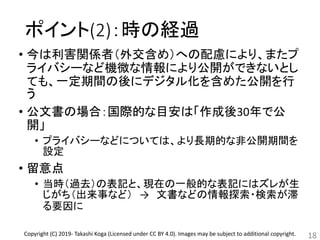ポイント(2)：時の経過
• 今は利害関係者（外交含め）への配慮により、またプ
ライバシーなど機微な情報により公開ができないとし
ても、一定期間の後にデジタル化を含めた公開を行
う
• 公文書の場合：国際的な目安は「作成後30年で公
開」
• プライバシーなどについては、より長期的な非公開期間を
設定
• 留意点
• 当時（過去）の表記と、現在の一般的な表記にはズレが生
じがち（出来事など） → 文書などの情報探索・検索が滞
る要因に
18Copyright (C) 2019- Takashi Koga (Licensed under CC BY 4.0). Images may be subject to additional copyright.
 