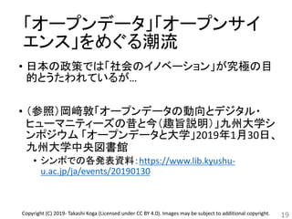 「オープンデータ」「オープンサイ
エンス」をめぐる潮流
• 日本の政策では「社会のイノベーション」が究極の目
的とうたわれているが…
• （参照）岡﨑敦「オープンデータの動向とデジタル・
ヒューマニティーズの昔と今（趣旨説明）」九州大学シ
ンポジウム 「オープンデータと大学」2019年1月30日、
九州大学中央図書館
• シンポでの各発表資料：https://www.lib.kyushu-
u.ac.jp/ja/events/20190130
19Copyright (C) 2019- Takashi Koga (Licensed under CC BY 4.0). Images may be subject to additional copyright.
 