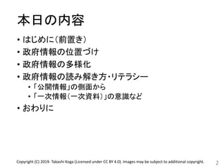 本日の内容
• はじめに（前置き）
• 政府情報の位置づけ
• 政府情報の多様化
• 政府情報の読み解き方・リテラシー
• 「公開情報」の側面から
• 「一次情報（一次資料）」の意識など
• おわりに
2Copyright (C) 2019- Takashi Koga (Licensed under CC BY 4.0). Images may be subject to additional copyright.
 