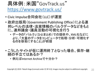 具体例：米国“GovTrack.us”
https://www.govtrack.us/
• Civic Impulse合同会社（LLC）が運営
• 政府出版局（Government Publishing Office）による連
邦レベルの法律・法案情報のバルクデータなどをもと
に、連邦議会・議員活動の可視化を行う
• データの「バルク」（ひとまとめ）での提供や、XML化などに
より、「大量のデータをコンピュータで処理・分析・可視化す
るのを容易にすること」が前提
• こうしたサイトが仮に運用終了となった場合、保存・継
続の手立てはあるか？
• 例えばInternet Archiveで十分か？
22Copyright (C) 2019- Takashi Koga (Licensed under CC BY 4.0). Images may be subject to additional copyright.
 