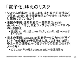 「電子化」ゆえのリスク
• システムが事故・災害により、また政治的事情など
で停止した時、政府情報発信の「代替先」はどれだ
け確保できているか？
• 米国の事例：連邦政府の一部閉鎖（(partial)
shutdown）に伴う、政府ウェブサイトやデータサイト
の公開停止
• 直近は2013年10月、2018年1月、2018年12月～2019年
1月に発生
• 日本の事例：Data.go.jp（政府データのカタログサイ
ト）が「年度単位の予算設定に基づく試行的公開」
ゆえ一時公開停止→代替サイトでの公開（2014年4
月～5月）
• のち、2014年10月よりData.go.jpは本格運用開始
25Copyright (C) 2019- Takashi Koga (Licensed under CC BY 4.0). Images may be subject to additional copyright.
 