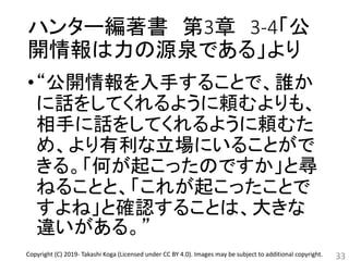 ハンター編著書 第3章 3-4「公
開情報は力の源泉である」より
•“公開情報を入手することで、誰か
に話をしてくれるように頼むよりも、
相手に話をしてくれるように頼むた
め、より有利な立場にいることがで
きる。「何が起こったのですか」と尋
ねることと、「これが起こったことで
すよね」と確認することは、大きな
違いがある。”
33Copyright (C) 2019- Takashi Koga (Licensed under CC BY 4.0). Images may be subject to additional copyright.
 