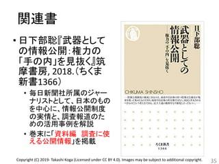 関連書
• 日下部聡『武器として
の情報公開：権力の
「手の内」を見抜く』筑
摩書房, 2018.（ちくま
新書1366）
• 毎日新聞社所属のジャー
ナリストとして、日本のもの
を中心に、情報公開制度
の実情と、調査報道のた
めの活用事例を解説
• 巻末に「資料編 調査に使
える公開情報」を掲載
35Copyright (C) 2019- Takashi Koga (Licensed under CC BY 4.0). Images may be subject to additional copyright.
 