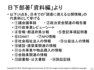 日下部著「資料編」より
• 以下14点を、日本での「調査に使える公開情報」の
代表例として挙げる
• ①議会議事録 ・ ②政治資金関連の報告書
• ③行政事業レビューシート
• ④官報・都道府県公報 ・⑤登記事項証明書
• ⑥EDINET ・⑦NPO情報
• ⑧社会福祉法人の情報 ・⑨公益法人の情報
• ⑩建設・建築業関連の情報
• ⑪公共事業や物品購入の情報
• ⑫金融業関連の情報
• ⑬図書館・公文書館 ・⑭訴訟記録
36Copyright (C) 2019- Takashi Koga (Licensed under CC BY 4.0). Images may be subject to additional copyright.
 
