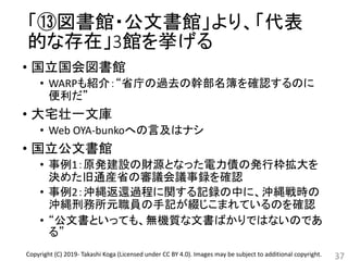 「⑬図書館・公文書館」より、「代表
的な存在」3館を挙げる
• 国立国会図書館
• WARPも紹介：“省庁の過去の幹部名簿を確認するのに
便利だ”
• 大宅壮一文庫
• Web OYA-bunkoへの言及はナシ
• 国立公文書館
• 事例1：原発建設の財源となった電力債の発行枠拡大を
決めた旧通産省の審議会議事録を確認
• 事例2：沖縄返還過程に関する記録の中に、沖縄戦時の
沖縄刑務所元職員の手記が綴じこまれているのを確認
• “公文書といっても、無機質な文書ばかりではないのであ
る”
37Copyright (C) 2019- Takashi Koga (Licensed under CC BY 4.0). Images may be subject to additional copyright.
 